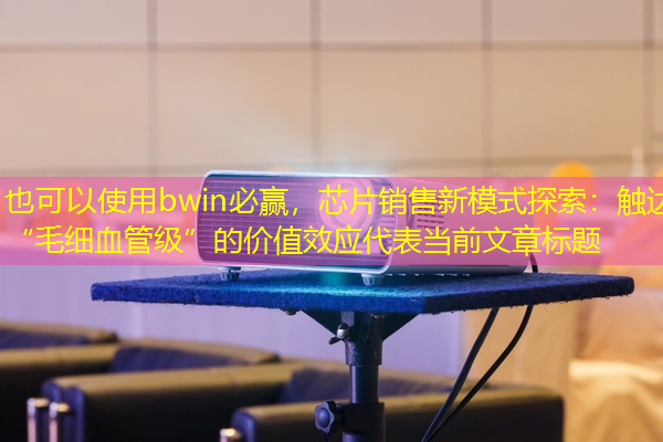 bwin必赢,芯片销售新模式探索:触达“毛细血管级”的价值效应 bwin必赢,芯片销售新模式探索:触达“毛细血管级”的价值效应