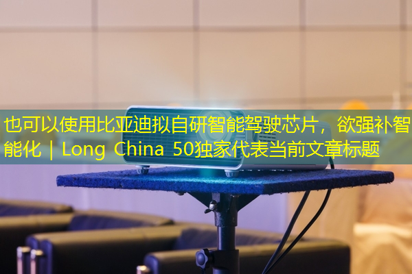 比亚迪拟自研智能驾驶芯片,欲强补智能化|Long China 50独家 比亚迪拟自研智能驾驶芯片,欲强补智能化|Long China 50独家